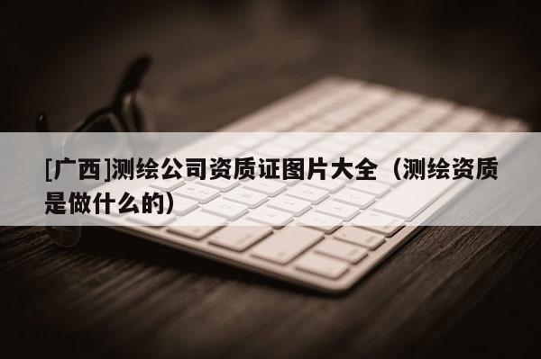 [廣西]測繪公司資質(zhì)證圖片大全（測繪資質(zhì)是做什么的）