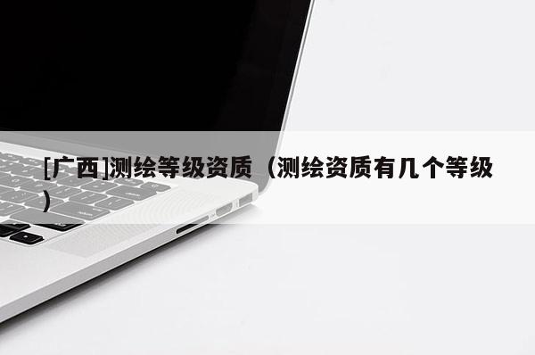 [廣西]測繪等級資質(zhì)（測繪資質(zhì)有幾個等級）