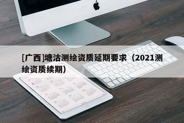 [廣西]塘沽測(cè)繪資質(zhì)延期要求（2021測(cè)繪資質(zhì)續(xù)期）
