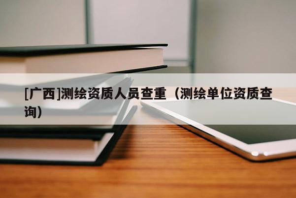 [廣西]測繪資質(zhì)人員查重（測繪單位資質(zhì)查詢）