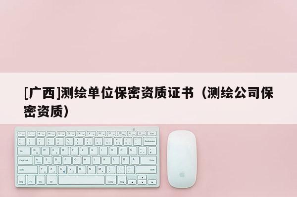 [廣西]測繪單位保密資質證書（測繪公司保密資質）