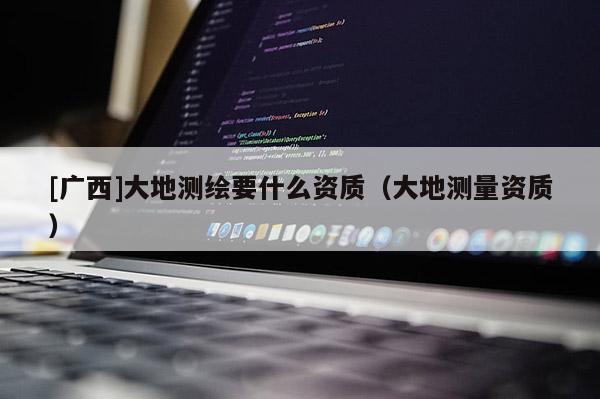 [廣西]大地測繪要什么資質(zhì)（大地測量資質(zhì)）
