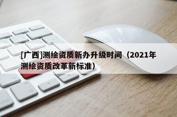 [廣西]測繪資質(zhì)新辦升級時間（2021年測繪資質(zhì)改革新標(biāo)準(zhǔn)）