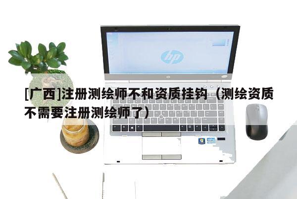 [廣西]注冊測繪師不和資質(zhì)掛鉤（測繪資質(zhì)不需要注冊測繪師了）