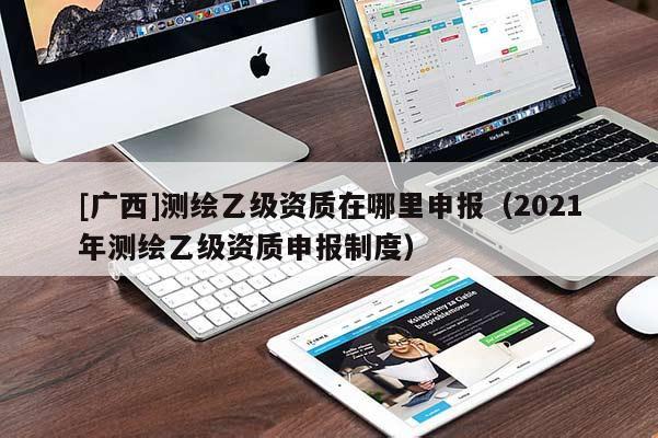 [廣西]測(cè)繪乙級(jí)資質(zhì)在哪里申報(bào)（2021年測(cè)繪乙級(jí)資質(zhì)申報(bào)制度）