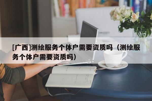 [廣西]測繪服務(wù)個(gè)體戶需要資質(zhì)嗎（測繪服務(wù)個(gè)體戶需要資質(zhì)嗎）