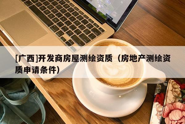 [廣西]開發(fā)商房屋測繪資質(zhì)（房地產(chǎn)測繪資質(zhì)申請條件）