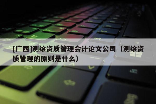 [廣西]測繪資質管理會計論文公司（測繪資質管理的原則是什么）