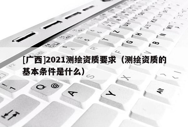 [廣西]2021測繪資質(zhì)要求（測繪資質(zhì)的基本條件是什么）