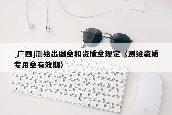[廣西]測(cè)繪出圖章和資質(zhì)章規(guī)定（測(cè)繪資質(zhì)專用章有效期）