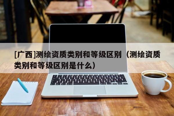 [廣西]測繪資質(zhì)類別和等級區(qū)別（測繪資質(zhì)類別和等級區(qū)別是什么）