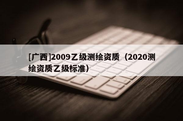 [廣西]2009乙級(jí)測(cè)繪資質(zhì)（2020測(cè)繪資質(zhì)乙級(jí)標(biāo)準(zhǔn)）