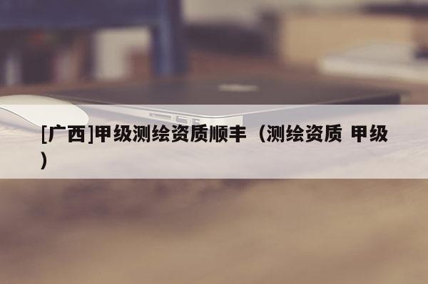 [廣西]甲級(jí)測繪資質(zhì)順豐（測繪資質(zhì) 甲級(jí)）