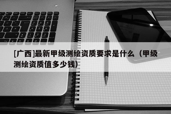 [廣西]最新甲級(jí)測(cè)繪資質(zhì)要求是什么（甲級(jí)測(cè)繪資質(zhì)值多少錢）