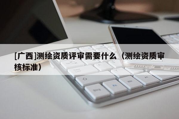 [廣西]測繪資質(zhì)評審需要什么（測繪資質(zhì)審核標(biāo)準(zhǔn)）