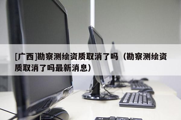 [廣西]勘察測繪資質(zhì)取消了嗎（勘察測繪資質(zhì)取消了嗎最新消息）