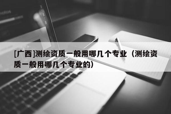 [廣西]測繪資質(zhì)一般用哪幾個(gè)專業(yè)（測繪資質(zhì)一般用哪幾個(gè)專業(yè)的）