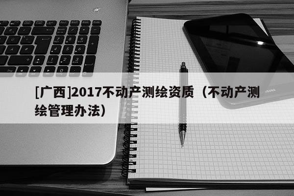 [廣西]2017不動產(chǎn)測繪資質(zhì)（不動產(chǎn)測繪管理辦法）