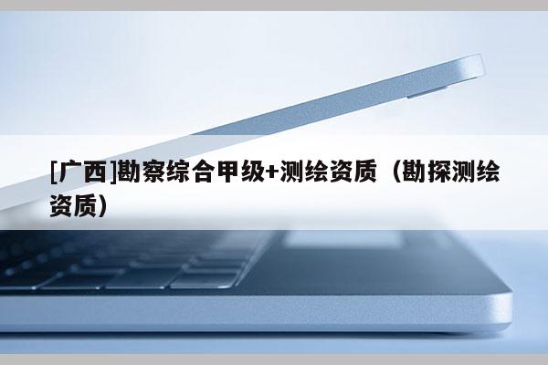 [廣西]勘察綜合甲級+測繪資質(zhì)（勘探測繪資質(zhì)）