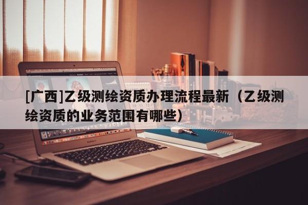 [廣西]乙級測繪資質辦理流程最新（乙級測繪資質的業(yè)務范圍有哪些）