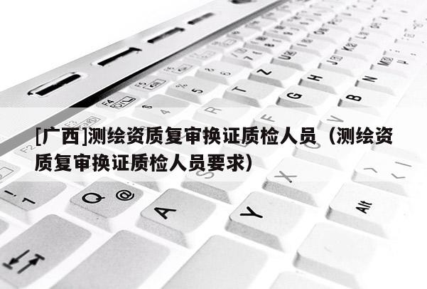 [廣西]測繪資質(zhì)復審換證質(zhì)檢人員（測繪資質(zhì)復審換證質(zhì)檢人員要求）