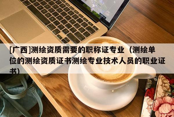 [廣西]測繪資質(zhì)需要的職稱證專業(yè)（測繪單位的測繪資質(zhì)證書測繪專業(yè)技術(shù)人員的職業(yè)證書）