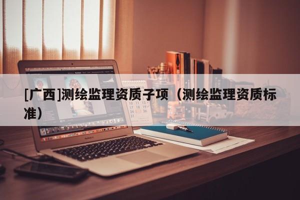 [廣西]測繪監(jiān)理資質(zhì)子項（測繪監(jiān)理資質(zhì)標準）