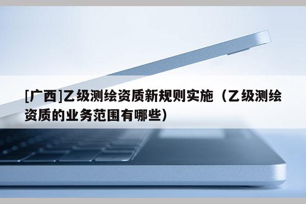 [廣西]乙級測繪資質(zhì)新規(guī)則實(shí)施（乙級測繪資質(zhì)的業(yè)務(wù)范圍有哪些）