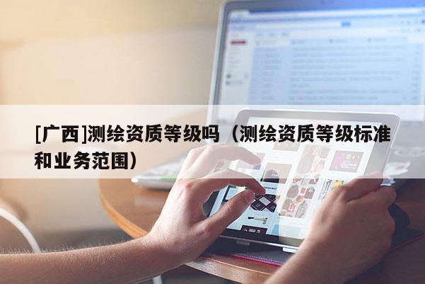 [廣西]測繪資質(zhì)等級嗎（測繪資質(zhì)等級標準和業(yè)務范圍）