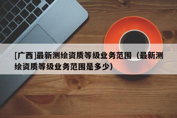[廣西]最新測繪資質(zhì)等級業(yè)務(wù)范圍（最新測繪資質(zhì)等級業(yè)務(wù)范圍是多少）