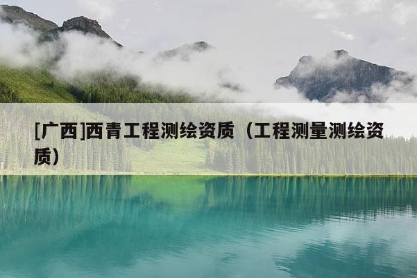 [廣西]西青工程測繪資質（工程測量測繪資質）