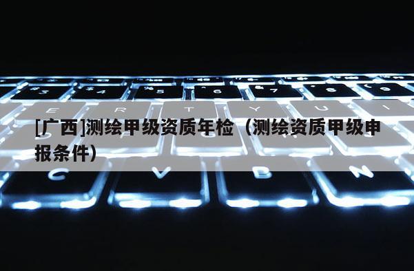 [廣西]測繪甲級資質(zhì)年檢（測繪資質(zhì)甲級申報(bào)條件）