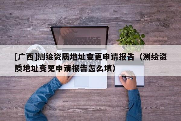 [廣西]測繪資質(zhì)地址變更申請報告（測繪資質(zhì)地址變更申請報告怎么填）