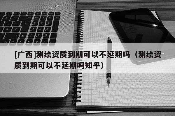 [廣西]測繪資質(zhì)到期可以不延期嗎（測繪資質(zhì)到期可以不延期嗎知乎）
