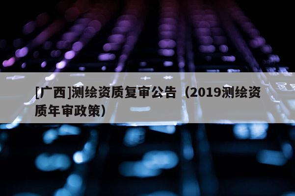 [廣西]測(cè)繪資質(zhì)復(fù)審公告（2019測(cè)繪資質(zhì)年審政策）