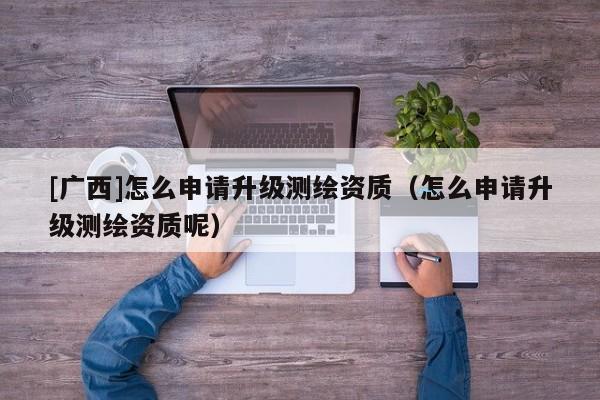 [廣西]怎么申請升級測繪資質（怎么申請升級測繪資質呢）