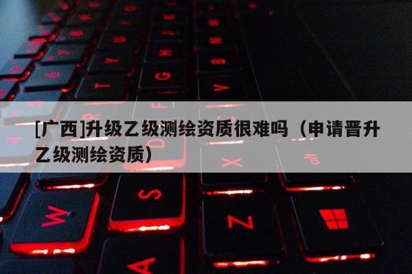 [廣西]升級乙級測繪資質(zhì)很難嗎（申請晉升乙級測繪資質(zhì)）