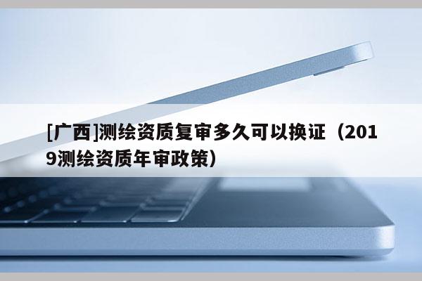 [廣西]測繪資質(zhì)復審多久可以換證（2019測繪資質(zhì)年審政策）