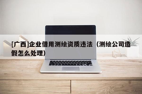 [廣西]企業(yè)借用測繪資質違法（測繪公司造假怎么處理）