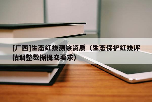 [廣西]生態(tài)紅線測(cè)繪資質(zhì)（生態(tài)保護(hù)紅線評(píng)估調(diào)整數(shù)據(jù)提交要求）