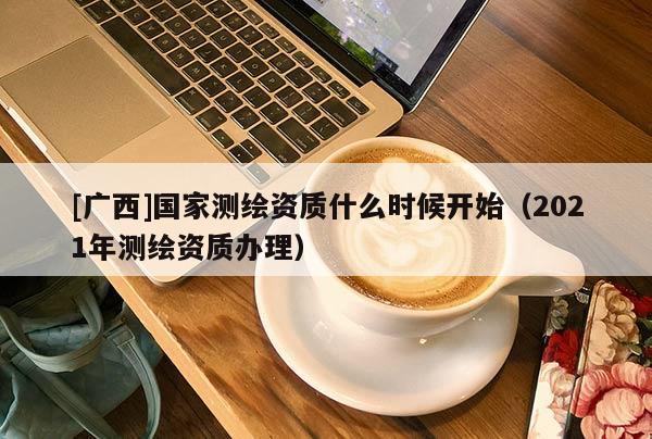 [廣西]國家測繪資質(zhì)什么時候開始（2021年測繪資質(zhì)辦理）