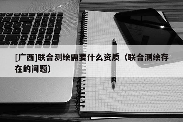 [廣西]聯(lián)合測(cè)繪需要什么資質(zhì)（聯(lián)合測(cè)繪存在的問(wèn)題）