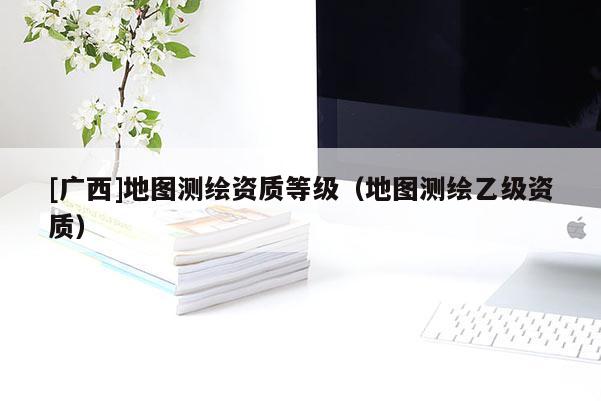 [廣西]地圖測繪資質等級（地圖測繪乙級資質）