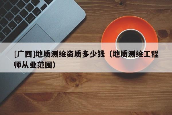 [廣西]地質(zhì)測(cè)繪資質(zhì)多少錢(qián)（地質(zhì)測(cè)繪工程師從業(yè)范圍）