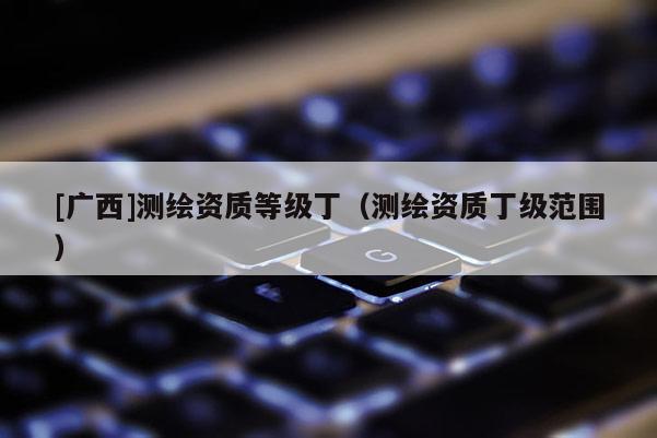 [廣西]測繪資質(zhì)等級?。y繪資質(zhì)丁級范圍）