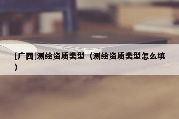 [廣西]測繪資質類型（測繪資質類型怎么填）