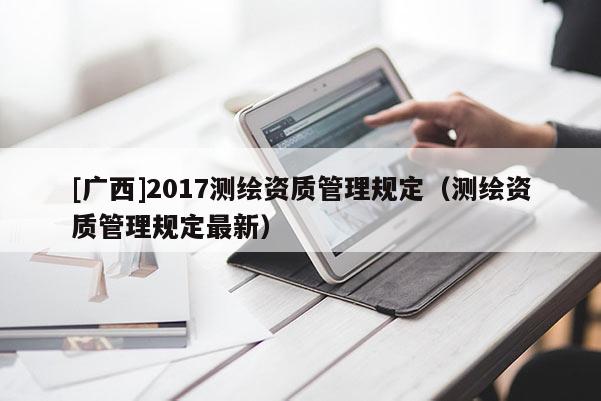 [廣西]2017測繪資質(zhì)管理規(guī)定（測繪資質(zhì)管理規(guī)定最新）