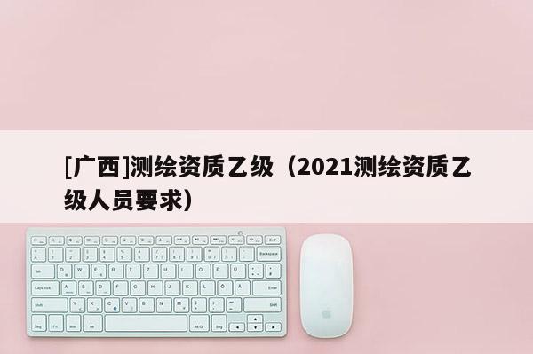 [廣西]測繪資質乙級（2021測繪資質乙級人員要求）