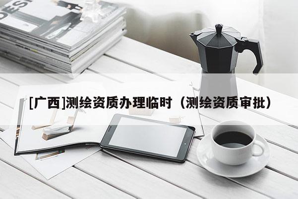 [廣西]測(cè)繪資質(zhì)辦理臨時(shí)（測(cè)繪資質(zhì)審批）
