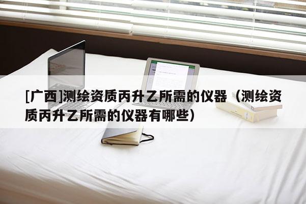 [廣西]測繪資質(zhì)丙升乙所需的儀器（測繪資質(zhì)丙升乙所需的儀器有哪些）